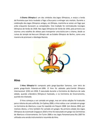 A Chama Olímpica é um dos símbolos dos Jogos Olímpicos, e evoca a lenda
de Prometeu que teria roubado o fogo a Zeus para o entregar aos mortais. Durante a
celebração dos Jogos Olímpicos antigos, em Olímpia, mantinha-se aceso um fogo que
ardia enquanto durassem as competições. Esta tradição foi reintroduzida nosJogos
Olímpicos de Verão de 1928. Nos Jogos Olímpicos de Verão de 1936, pela primeira vez
ocorreu uma estafeta de atletas para transportar uma tocha com a chama, desde as
ruínas do templo de Hera em Olímpia até ao Estádio Olímpico de Berlim, como uma
maneira de promover a ideologia Nazista.




Hino:
       O Hino Olímpico foi composto pelo grego Spyridon Samaras, com letra do
poeta grego Kostís Palamás em 1896. O hino foi adotado pelo Comité Olímpico
Internacional (COI) em 1958. É executado durante a Cerimónia de Abertura de cada
edição, quando a Bandeira Olímpica é hasteada, e na Cerimónia de Encerramento,
quando ela é baixada.
        O hino começou a ser cantado em grego, mas em várias edições foi traduzido
para o idioma do país anfitrião. Em Sydney 2000, o hino voltou a ser cantado em grego
na Cerimónia de Abertura, o que foi repetido em Pequim 2008 (em Atenas 2004, por
motivos óbvios, o hino também foi cantado em grego). Na primeira edição dos Jogos
Olímpicos da Juventude Cingapura 2010 o hino foi executado em grego nas Cerimónias
de Abertura e Encerramento. Em Turim 2006 e nos Jogos Panamericanos Rio 2007 foi
utilizada uma versão instrumental e resumida do Hino.
 