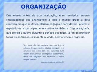 Dez meses antes de sua realização, eram enviados arautos
(mensageiros) que anunciavam a todo o mundo grego a data
concreta em que se desenrolariam os jogos e convidavam atletas e
espetadores a participar. Anunciavam também a trégua sagrada,
que proibia a guerra durante o período dos jogos, a fim de proteger
todos os participantes durante a vinda, permanência e regresso.
“Os jogos são um costume que nos leva a
celebrar tréguas (entre cidades inimigas) e a
renunciar aos ódios para nos reunirmos num
mesmo lugar, em que as orações e os sacrifícios,
feitos em conjunto, nos recordam a nossa
origem comum.”
Isócrates (orador do séc.IV a.C.)
Prof. Susana Simões
 