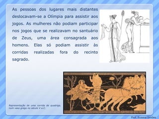 As pessoas dos lugares mais distantes
deslocavam-se a Olímpia para assistir aos
jogos. As mulheres não podiam participar
nos jogos que se realizavam no santuário
de Zeus, uma área consagrada aos
homens. Elas só podiam assistir às
corridas realizadas fora do recinto
sagrado.
Representação de uma corrida de quadriga,
num vaso grego no século V a.C.
Prof. Susana Simões
 