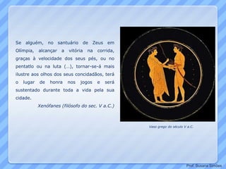 Se alguém, no santuário de Zeus em
Olímpia, alcançar a vitória na corrida,
graças à velocidade dos seus pés, ou no
pentatlo ou na luta (…), tornar-se-á mais
ilustre aos olhos dos seus concidadãos, terá
o lugar de honra nos jogos e será
sustentado durante toda a vida pela sua
cidade.
Xenófanes (filósofo do sec. V a.C.)
Vaso grego do século V a.C.
Prof. Susana Simões
 