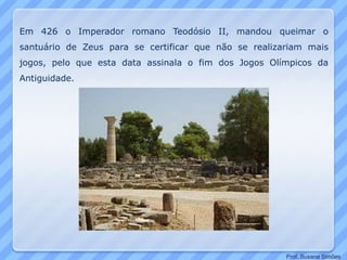 Em 426 o Imperador romano Teodósio II, mandou queimar o
santuário de Zeus para se certificar que não se realizariam mais
jogos, pelo que esta data assinala o fim dos Jogos Olímpicos da
Antiguidade.
Prof. Susana Simões
 