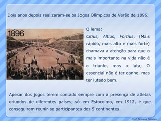 Dois anos depois realizaram-se os Jogos Olímpicos de Verão de 1896.
O lema:
Citius, Altius, Fortius, (Mais
rápido, mais alto e mais forte)
chamava a atenção para que o
mais importante na vida não é
o triunfo, mas a luta; O
essencial não é ter ganho, mas
ter lutado bem.
Apesar dos jogos terem contado sempre com a presença de atletas
oriundos de diferentes países, só em Estocolmo, em 1912, é que
conseguiram reunir-se participantes dos 5 continentes.
Prof. Susana Simões
 