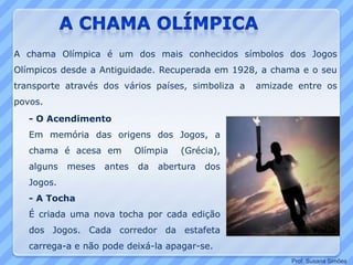 - O Acendimento
Em memória das origens dos Jogos, a
chama é acesa em Olímpia (Grécia),
alguns meses antes da abertura dos
Jogos.
- A Tocha
É criada uma nova tocha por cada edição
dos Jogos. Cada corredor da estafeta
carrega-a e não pode deixá-la apagar-se.
A chama Olímpica é um dos mais conhecidos símbolos dos Jogos
Olímpicos desde a Antiguidade. Recuperada em 1928, a chama e o seu
transporte através dos vários países, simboliza a amizade entre os
povos.
Prof. Susana Simões
 