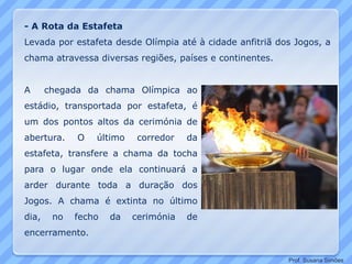 A chegada da chama Olímpica ao
estádio, transportada por estafeta, é
um dos pontos altos da cerimónia de
abertura. O último corredor da
estafeta, transfere a chama da tocha
para o lugar onde ela continuará a
arder durante toda a duração dos
Jogos. A chama é extinta no último
dia, no fecho da cerimónia de
encerramento.
- A Rota da Estafeta
Levada por estafeta desde Olímpia até à cidade anfitriã dos Jogos, a
chama atravessa diversas regiões, países e continentes.
Prof. Susana Simões
 