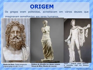 Estátua de Afrodite (ou deusa romana
Vénus de Milo), Musée du Louvre)
Busto de Zeus. Copia romana do
original grego do séc. IV a.C.
Apolo - Original grego atribuído
a Leocarés, hoje nos Museus
Vaticanos
Os gregos eram politeístas, acreditavam em vários deuses que
imaginavam semelhantes aos seres humanos.
Prof. Susana Simões
 