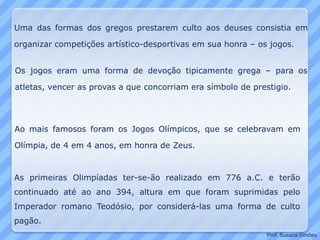 Uma das formas dos gregos prestarem culto aos deuses consistia em
organizar competições artístico-desportivas em sua honra – os jogos.
Ao mais famosos foram os Jogos Olímpicos, que se celebravam em
Olímpia, de 4 em 4 anos, em honra de Zeus.
Os jogos eram uma forma de devoção tipicamente grega – para os
atletas, vencer as provas a que concorriam era símbolo de prestigio.
As primeiras Olimpíadas ter-se-ão realizado em 776 a.C. e terão
continuado até ao ano 394, altura em que foram suprimidas pelo
Imperador romano Teodósio, por considerá-las uma forma de culto
pagão.
Prof. Susana Simões
 