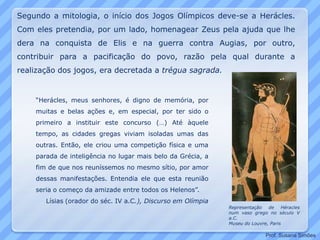 “Herácles, meus senhores, é digno de memória, por
muitas e belas ações e, em especial, por ter sido o
primeiro a instituir este concurso (…) Até àquele
tempo, as cidades gregas viviam isoladas umas das
outras. Então, ele criou uma competição física e uma
parada de inteligência no lugar mais belo da Grécia, a
fim de que nos reuníssemos no mesmo sítio, por amor
dessas manifestações. Entendia ele que esta reunião
seria o começo da amizade entre todos os Helenos”.
Lísias (orador do séc. IV a.C.), Discurso em Olímpia
Representação de Héracles
num vaso grego no século V
a.C.
Museu do Louvre, Paris
Segundo a mitologia, o início dos Jogos Olímpicos deve-se a Herácles.
Com eles pretendia, por um lado, homenagear Zeus pela ajuda que lhe
dera na conquista de Elis e na guerra contra Augias, por outro,
contribuir para a pacificação do povo, razão pela qual durante a
realização dos jogos, era decretada a trégua sagrada.
Prof. Susana Simões
 