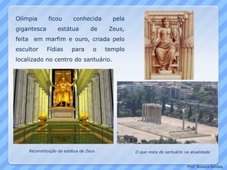 Olímpia ficou conhecida pela
gigantesca estátua de Zeus,
feita em marfim e ouro, criada pelo
escultor Fídias para o templo
localizado no centro do santuário.
Reconstituição da estátua de Zeus O que resta do santuário na atualidade
Prof. Susana Simões
 