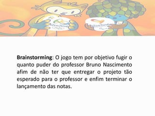 Brainstorming: O jogo tem por objetivo fugir o
quanto puder do professor Bruno Nascimento
afim de não ter que entregar o projeto tão
esperado para o professor e enfim terminar o
lançamento das notas.