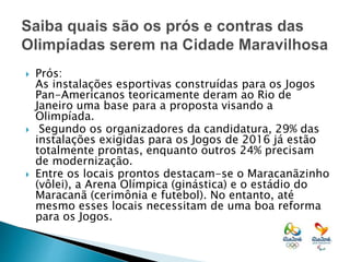  Prós:
As instalações esportivas construídas para os Jogos
Pan-Americanos teoricamente deram ao Rio de
Janeiro uma base para a proposta visando a
Olimpíada.
 Segundo os organizadores da candidatura, 29% das
instalações exigidas para os Jogos de 2016 já estão
totalmente prontas, enquanto outros 24% precisam
de modernização.
 Entre os locais prontos destacam-se o Maracanãzinho
(vôlei), a Arena Olímpica (ginástica) e o estádio do
Maracanã (cerimônia e futebol). No entanto, até
mesmo esses locais necessitam de uma boa reforma
para os Jogos.
 