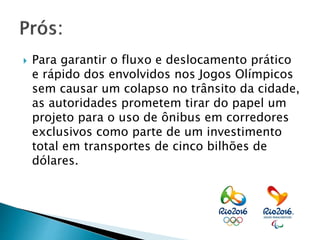  Para garantir o fluxo e deslocamento prático
e rápido dos envolvidos nos Jogos Olímpicos
sem causar um colapso no trânsito da cidade,
as autoridades prometem tirar do papel um
projeto para o uso de ônibus em corredores
exclusivos como parte de um investimento
total em transportes de cinco bilhões de
dólares.
 