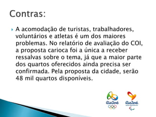  A acomodação de turistas, trabalhadores,
voluntários e atletas é um dos maiores
problemas. No relatório de avaliação do COI,
a proposta carioca foi a única a receber
ressalvas sobre o tema, já que a maior parte
dos quartos oferecidos ainda precisa ser
confirmada. Pela proposta da cidade, serão
48 mil quartos disponíveis.
 
