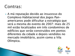  A má reputação devido ao insucesso do
Complexo Habitacional dos Jogos Pan-
americanos pode dificultar a estratégia que
será a mesma do evento de 2007: mais de 25
mil estão localizados em três condomínos de
edifícios que serão construídos em pontos
diferentes da cidade e depois vendidos no
mercado imobiliário, assim como a Vila
Olímpica.
 