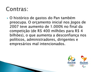  O histórico de gastos do Pan também
preocupa. O orçamento inicial nos Jogos de
2007 teve aumento de 1.000% no final da
competição (de R$ 400 milhões para R$ 4
bilhões), o que aumenta a desconfiança nos
políticos, administradores, dirigentes e
empresários mal intencionados.
 