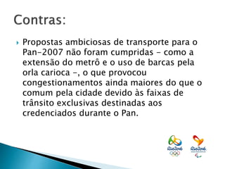  Propostas ambiciosas de transporte para o
Pan-2007 não foram cumpridas - como a
extensão do metrô e o uso de barcas pela
orla carioca -, o que provocou
congestionamentos ainda maiores do que o
comum pela cidade devido às faixas de
trânsito exclusivas destinadas aos
credenciados durante o Pan.
 