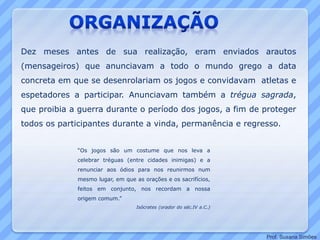 Dez meses antes de sua realização, eram enviados arautos
(mensageiros) que anunciavam a todo o mundo grego a data
concreta em que se desenrolariam os jogos e convidavam atletas e
espetadores a participar. Anunciavam também a trégua sagrada,
que proibia a guerra durante o período dos jogos, a fim de proteger
todos os participantes durante a vinda, permanência e regresso.
“Os jogos são um costume que nos leva a
celebrar tréguas (entre cidades inimigas) e a
renunciar aos ódios para nos reunirmos num
mesmo lugar, em que as orações e os sacrifícios,
feitos em conjunto, nos recordam a nossa
origem comum.”
Isócrates (orador do séc.IV a.C.)
Prof. Susana Simões
 