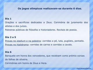 Dia 1
Orações e sacrifícios dedicados a Zeus. Cerimónia de juramento dos
atletas e dos juízes.
Palestras públicas de filósofos e historiadores. Recitais de poesia.
Dia 2 a 5
Provas no stadium e na palestra: corridas a pé, luta, pugilato, pentatlo.
Provas no hipódromo: corridas de carros e corridas a cavalo.
Dia 6
Banquete em honra dos vencedores, que recebiam como prémio coroas
de folhas de oliveira.
Cerimónias em honra de Zeus e Hera.
Os jogos olímpicos realizavam-se durante 6 dias.
Prof. Susana Simões
 