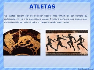 Os atletas podiam ser de qualquer cidade, mas tinham de ser homens ou
adolescentes livres e de ascendência grega. A maioria pertencia aos grupos mais
abastados e tinham sido iniciados no desporto desde muito novos.
Prof. Susana Simões
 