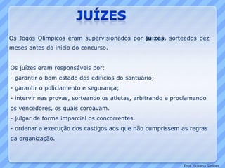 Os Jogos Olímpicos eram supervisionados por juízes, sorteados dez
meses antes do início do concurso.
Os juízes eram responsáveis por:
- garantir o bom estado dos edifícios do santuário;
- garantir o policiamento e segurança;
- intervir nas provas, sorteando os atletas, arbitrando e proclamando
os vencedores, os quais coroavam.
- julgar de forma imparcial os concorrentes.
- ordenar a execução dos castigos aos que não cumprissem as regras
da organização.
Prof. Susana Simões
 