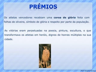 Os atletas vencedores recebiam uma coroa de glória feita com
folhas de oliveira, símbolo de glória e respeito por parte da população.
As vitórias eram perpetuadas na poesia, pintura, escultura, o que
transformava os atletas em heróis, dignos de honras múltiplas na sua
cidade.
Prof. Susana Simões
 