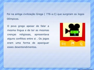 Foi na antiga civilização Grega ( 776 a.C) que surgiram os Jogos
Olímpicos.
O povo grego apesar de falar a
mesma língua e de ter as mesmas
crenças religiosas, apresentava
alguns conflitos entre si . Os jogos
eram uma forma de apaziguar
esses desentendimentos.
Prof. Susana Simões
 