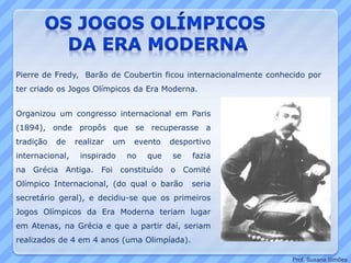 Pierre de Fredy, Barão de Coubertin ficou internacionalmente conhecido por
ter criado os Jogos Olímpicos da Era Moderna.
Organizou um congresso internacional em Paris
(1894), onde propôs que se recuperasse a
tradição de realizar um evento desportivo
internacional, inspirado no que se fazia
na Grécia Antiga. Foi constituído o Comité
Olímpico Internacional, (do qual o barão seria
secretário geral), e decidiu-se que os primeiros
Jogos Olímpicos da Era Moderna teriam lugar
em Atenas, na Grécia e que a partir daí, seriam
realizados de 4 em 4 anos (uma Olimpíada).
Prof. Susana Simões
 