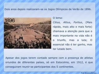 Dois anos depois realizaram-se os Jogos Olímpicos de Verão de 1896.
O lema:
Citius, Altius, Fortius, (Mais
rápido, mais alto e mais forte)
chamava a atenção para que o
mais importante na vida não é
o triunfo, mas a luta; O
essencial não é ter ganho, mas
ter lutado bem.
Apesar dos jogos terem contado sempre com a presença de atletas
oriundos de diferentes países, só em Estocolmo, em 1912, é que
conseguiram reunir-se participantes dos 5 continentes.
Prof. Susana Simões
 