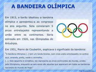 Em 1913, o barão idealizou a bandeira
olímpica e apresentou-a ao congresso
no ano seguinte. Nela constariam 5
arcos entrelaçados representando a
união entre os continentes. Seria
estreada em 1920, nas Olimpíadas de
Antuérpia.
Em 1931, Pierre de Coubertin, explicava o significado da bandeira:
“A bandeira Olímpica […] tem um fundo branco, com cinco anéis entrelaçados no centro:
azul, amarelo, preto, verde e vermelho.
[…]. Este desenho é simbólico; ele representa os cinco continentes do mundo, unidos
pelo Olimpismo, enquanto as seis cores são aquelas que aparecem em todas as bandeiras
nacionais do mundo de Hoje.”
Prof. Susana Simões
 