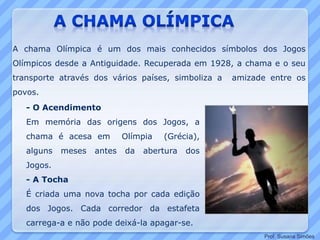 - O Acendimento
Em memória das origens dos Jogos, a
chama é acesa em Olímpia (Grécia),
alguns meses antes da abertura dos
Jogos.
- A Tocha
É criada uma nova tocha por cada edição
dos Jogos. Cada corredor da estafeta
carrega-a e não pode deixá-la apagar-se.
A chama Olímpica é um dos mais conhecidos símbolos dos Jogos
Olímpicos desde a Antiguidade. Recuperada em 1928, a chama e o seu
transporte através dos vários países, simboliza a amizade entre os
povos.
Prof. Susana Simões
 
