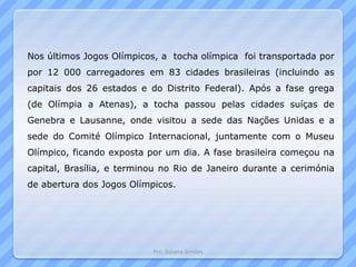 Pro. Susana Simões
Nos últimos Jogos Olímpicos, a tocha olímpica foi transportada por
por 12 000 carregadores em 83 cidades brasileiras (incluindo as
capitais dos 26 estados e do Distrito Federal). Após a fase grega
(de Olímpia a Atenas), a tocha passou pelas cidades suíças de
Genebra e Lausanne, onde visitou a sede das Nações Unidas e a
sede do Comité Olímpico Internacional, juntamente com o Museu
Olímpico, ficando exposta por um dia. A fase brasileira começou na
capital, Brasília, e terminou no Rio de Janeiro durante a cerimónia
de abertura dos Jogos Olímpicos.
 