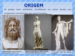 Estátua de Afrodite (ou deusa romana
Vénus de Milo), Musée du Louvre)
Busto de Zeus. Copia romana do
original grego do séc. IV a.C.
Apolo - Original grego atribuído
a Leocarés, hoje nos Museus
Vaticanos
Os gregos eram politeístas, acreditavam em vários deuses que
imaginavam semelhantes aos seres humanos.
Prof. Susana Simões
 