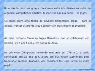 Uma das formas dos gregos prestarem culto aos deuses consistia em
organizar competições artístico-desportivas em sua honra – os jogos.
Ao mais famosos foram os Jogos Olímpicos, que se celebravam em
Olímpia, de 4 em 4 anos, em honra de Zeus.
Os jogos eram uma forma de devoção tipicamente grega – para os
atletas, vencer as provas a que concorriam era símbolo de prestigio.
As primeiras Olimpíadas ter-se-ão realizado em 776 a.C. e terão
continuado até ao ano 394, altura em que foram suprimidas pelo
Imperador romano Teodósio, por considerá-las uma forma de culto
pagão.
Prof. Susana Simões
 