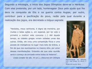 “Herácles, meus senhores, é digno de memória, por
muitas e belas ações e, em especial, por ter sido o
primeiro a instituir este concurso (…) Até àquele
tempo, as cidades gregas viviam isoladas umas das
outras. Então, ele criou uma competição física e uma
parada de inteligência no lugar mais belo da Grécia, a
fim de que nos reuníssemos no mesmo sítio, por amor
dessas manifestações. Entendia ele que esta reunião
seria o começo da amizade entre todos os Helenos”.
Lísias (orador do séc. IV a.C.), Discurso em Olímpia
Representação de Héracles
num vaso grego no século V
a.C.
Museu do Louvre, Paris
Segundo a mitologia, o início dos Jogos Olímpicos deve-se a Herácles.
Com eles pretendia, por um lado, homenagear Zeus pela ajuda que lhe
dera na conquista de Elis e na guerra contra Augias, por outro,
contribuir para a pacificação do povo, razão pela qual durante a
realização dos jogos, era decretada a trégua sagrada.
Prof. Susana Simões
 