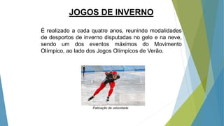 JOGOS DE INVERNO
É realizado a cada quatro anos, reunindo modalidades
de desportos de inverno disputadas no gelo e na neve,
sendo um dos eventos máximos do Movimento
Olímpico, ao lado dos Jogos Olímpicos de Verão.
Patinação de velocidade
 