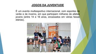 JOGOS DA JUVENTUDE
É um evento multiesportivo internacional, com esportes de
verão e de inverno, em que participam milhares de atletas
jovens (entre 14 e 18 anos, encaixados em várias faixas
etárias).
 
