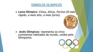 SÍMBOLOS OLÍMPICOS
 Lema Olímpico: Citius, Altius, Fortius (O mais
rápido, o mais alto, o mais forte);
 Anéis Olímpicos: representa os cinco
continentes habitados do mundo, unidos pelo
Olímpismo;
 
