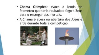 • Chama Olímpica: evoca a lenda de
Prometeu que teria roubado o fogo a Zeus
para o entregar aos mortais.
• A Chama é acesa na abertura dos Jogos e
arde durante toda a competição.
 
