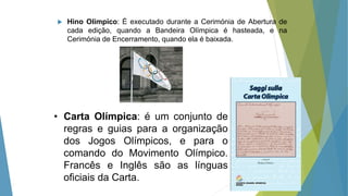  Hino Olímpico: É executado durante a Cerimónia de Abertura de
cada edição, quando a Bandeira Olímpica é hasteada, e na
Cerimónia de Encerramento, quando ela é baixada.
• Carta Olímpica: é um conjunto de
regras e guias para a organização
dos Jogos Olímpicos, e para o
comando do Movimento Olímpico.
Francês e Inglês são as línguas
oficiais da Carta.
 