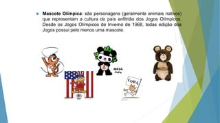  Mascote Olímpica: são personagens (geralmente animais nativos)
que representam a cultura do país anfitrião dos Jogos Olímpicos.
Desde os Jogos Olímpicos de Inverno de 1968, todas edição dos
Jogos possui pelo menos uma mascote.
 