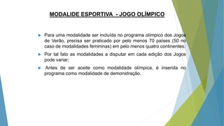 MODALIDE ESPORTIVA - JOGO OLÍMPICO
 Para uma modalidade ser incluída no programa olímpico dos Jogos
de Verão, precisa ser praticado por pelo menos 70 países (50 no
caso de modalidades femininas) em pelo menos quatro continentes;
 Por tal fato as modalidades a disputar em cada edição dos Jogos
pode variar;
 Antes de ser aceite como modalidade olímpica, é inserida no
programa como modalidade de demonstração.
 