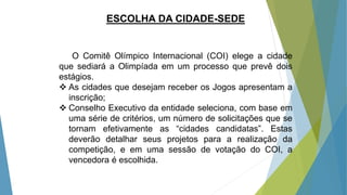 ESCOLHA DA CIDADE-SEDE
O Comitê Olímpico Internacional (COI) elege a cidade
que sediará a Olimpíada em um processo que prevê dois
estágios.
 As cidades que desejam receber os Jogos apresentam a
inscrição;
 Conselho Executivo da entidade seleciona, com base em
uma série de critérios, um número de solicitações que se
tornam efetivamente as “cidades candidatas”. Estas
deverão detalhar seus projetos para a realização da
competição, e em uma sessão de votação do COI, a
vencedora é escolhida.
 