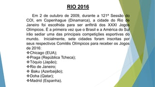 RIO 2016
Em 2 de outubro de 2009, durante a 121ª Sessão do
COI, em Copenhague (Dinamarca), a cidade do Rio de
Janeiro foi escolhida para ser anfitriã dos XXXI Jogos
Olímpicos. É a primeira vez que o Brasil e a América do Sul
irão sediar uma das principais competições esportivas do
mundo. Inicialmente, sete cidades foram inscritas por
seus respectivos Comitês Olímpicos para receber os Jogos
de 2016:
Chicago (EUA);
Praga (República Tcheca);
Tóquio (Japão);
Rio de Janeiro;
 Baku (Azerbaijão);
Doha (Qatar);
Madrid (Espanha).
 