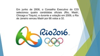 Em junho de 2008, o Conselho Executivo do COI
selecionou quatro candidatas oficiais (Rio, Madri,
Chicago e Tóquio), e durante a votação em 2009, o Rio
de Janeiro venceu Madri por 66 votos a 32.
 