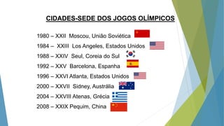 CIDADES-SEDE DOS JOGOS OLÍMPICOS
1980 – XXII Moscou, União Soviética
1984 – XXIII Los Angeles, Estados Unidos
1988 – XXIV Seul, Coreia do Sul
1992 – XXV Barcelona, Espanha
1996 – XXVI Atlanta, Estados Unidos
2000 – XXVII Sidney, Austrália
2004 – XXVIII Atenas, Grécia
2008 – XXIX Pequim, China
 