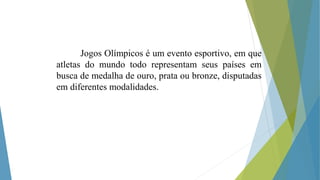 Jogos Olímpicos é um evento esportivo, em que
atletas do mundo todo representam seus países em
busca de medalha de ouro, prata ou bronze, disputadas
em diferentes modalidades.
 