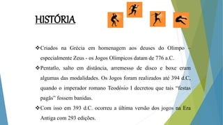 HISTÓRIA
Criados na Grécia em homenagem aos deuses do Olimpo –
especialmente Zeus - os Jogos Olímpicos datam de 776 a.C.
Pentatlo, salto em distância, arremesso de disco e boxe eram
algumas das modalidades. Os Jogos foram realizados até 394 d.C,
quando o imperador romano Teodósio I decretou que tais “festas
pagãs” fossem banidas.
Com isso em 393 d.C. ocorreu a última versão dos jogos na Era
Antiga com 293 edições.
 