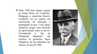  Após 1500 anos depois, graças
ao barão Pierre de Coubertin.
Pedagogo e esportista francês,
Coubertin via no esporte um
instrumento de educação e
propagação da paz, e nos ideais
olímpicos gregos uma filosofia
de aproximação entre os povos.
Considerado o “pai da
Olimpíada Moderna”, ele
realizou os primeiros Jogos
Olímpicos da Era Moderna em
Atenas, no ano de 1896.
 