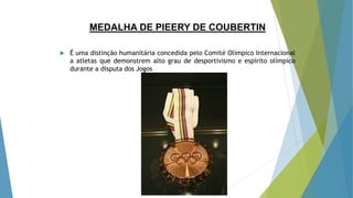 MEDALHA DE PIEERY DE COUBERTIN
 É uma distinção humanitária concedida pelo Comité Olímpico Internacional
a atletas que demonstrem alto grau de desportivismo e espírito olímpico
durante a disputa dos Jogos
 