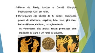  Pierre de Fredy, fundou o Comitê Olímpico
Internacional (COI) em 1894.
 Participaram 285 atletas de 13 países, disputando
provas de atletismo, esgrima, luta livre, ginástica,
halterofilismo, ciclismo, natação e ténis.
Os vencedores das provas foram premiados com
medalhas de ouro e um ramo de oliveira.
 