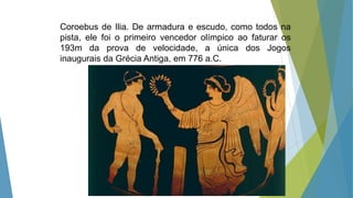 Coroebus de Ilia. De armadura e escudo, como todos na
pista, ele foi o primeiro vencedor olímpico ao faturar os
193m da prova de velocidade, a única dos Jogos
inaugurais da Grécia Antiga, em 776 a.C.
 